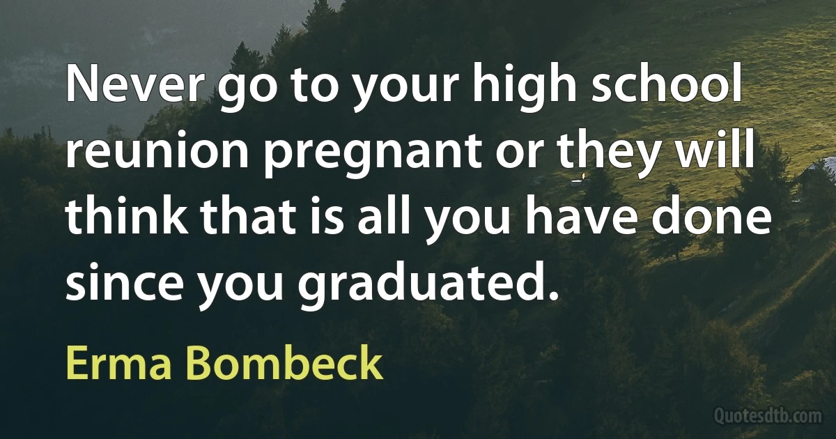 Never go to your high school reunion pregnant or they will think that is all you have done since you graduated. (Erma Bombeck)