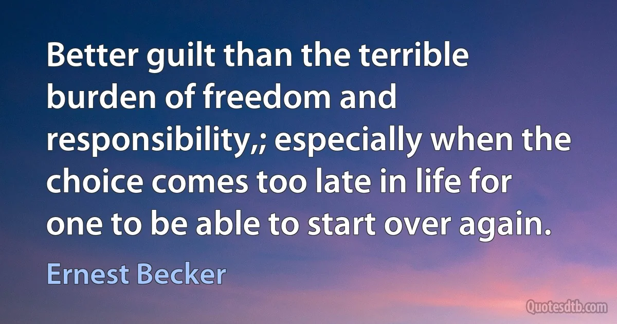 Better guilt than the terrible burden of freedom and responsibility,; especially when the choice comes too late in life for one to be able to start over again. (Ernest Becker)