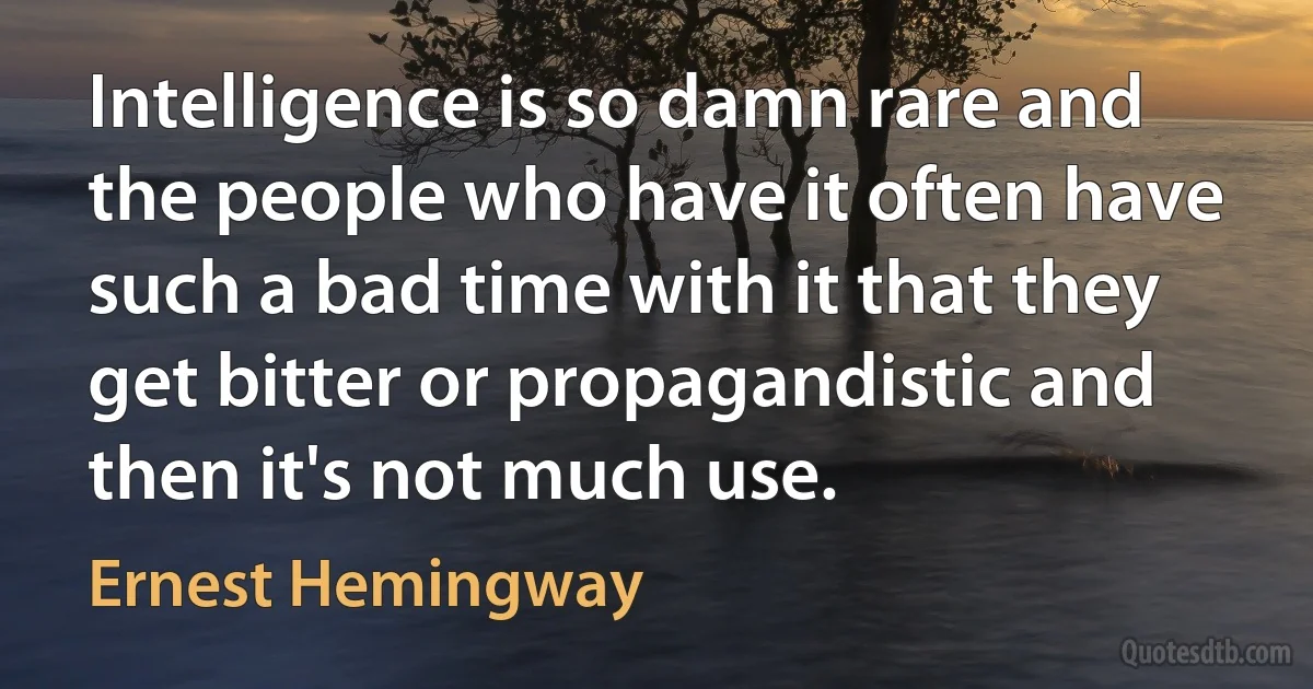 Intelligence is so damn rare and the people who have it often have such a bad time with it that they get bitter or propagandistic and then it's not much use. (Ernest Hemingway)