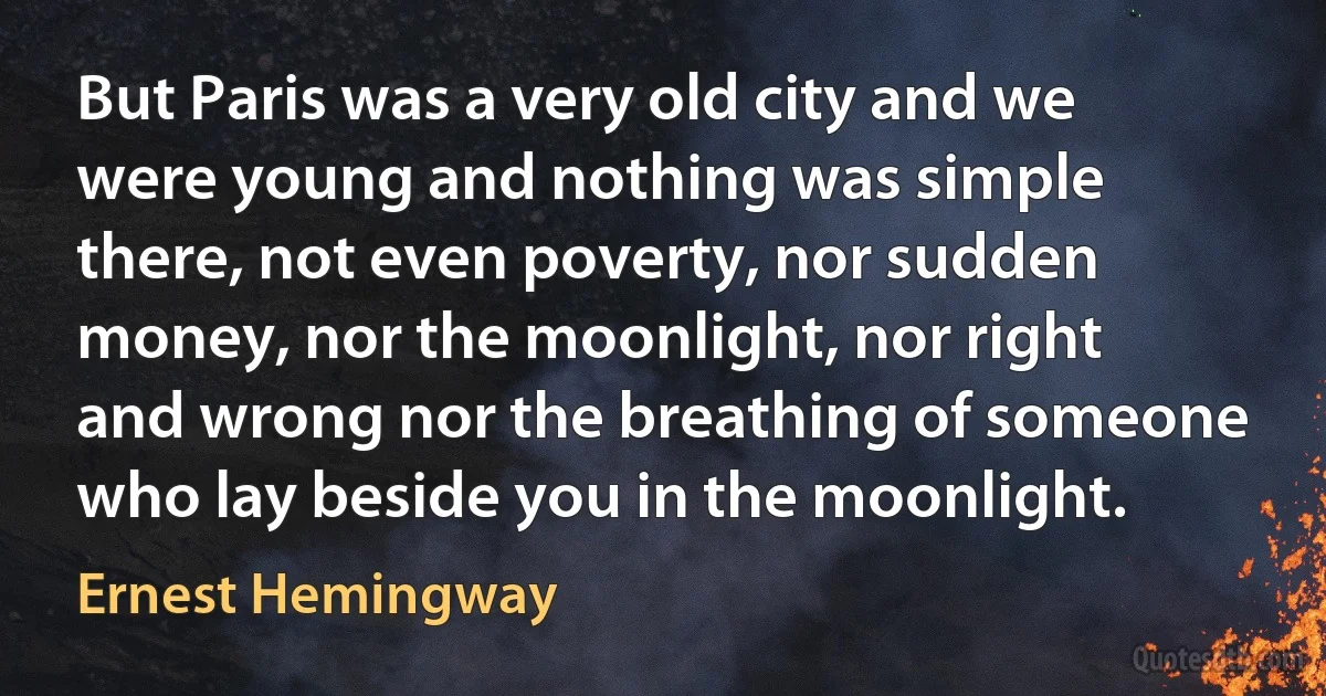 But Paris was a very old city and we were young and nothing was simple there, not even poverty, nor sudden money, nor the moonlight, nor right and wrong nor the breathing of someone who lay beside you in the moonlight. (Ernest Hemingway)