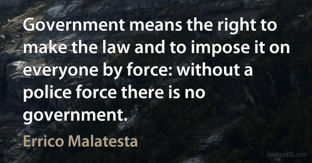 Government means the right to make the law and to impose it on everyone by force: without a police force there is no government. (Errico Malatesta)