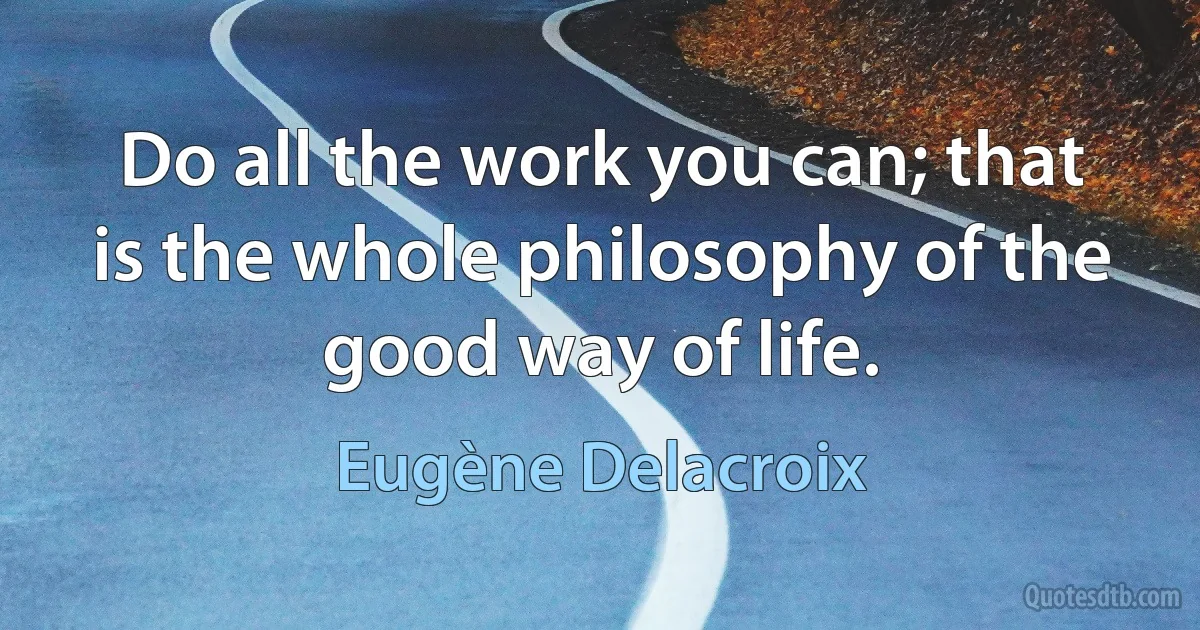 Do all the work you can; that is the whole philosophy of the good way of life. (Eugène Delacroix)