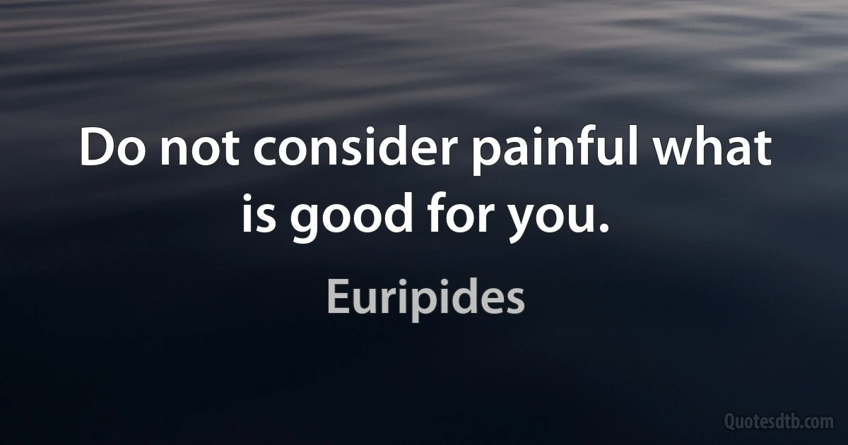 Do not consider painful what is good for you. (Euripides)