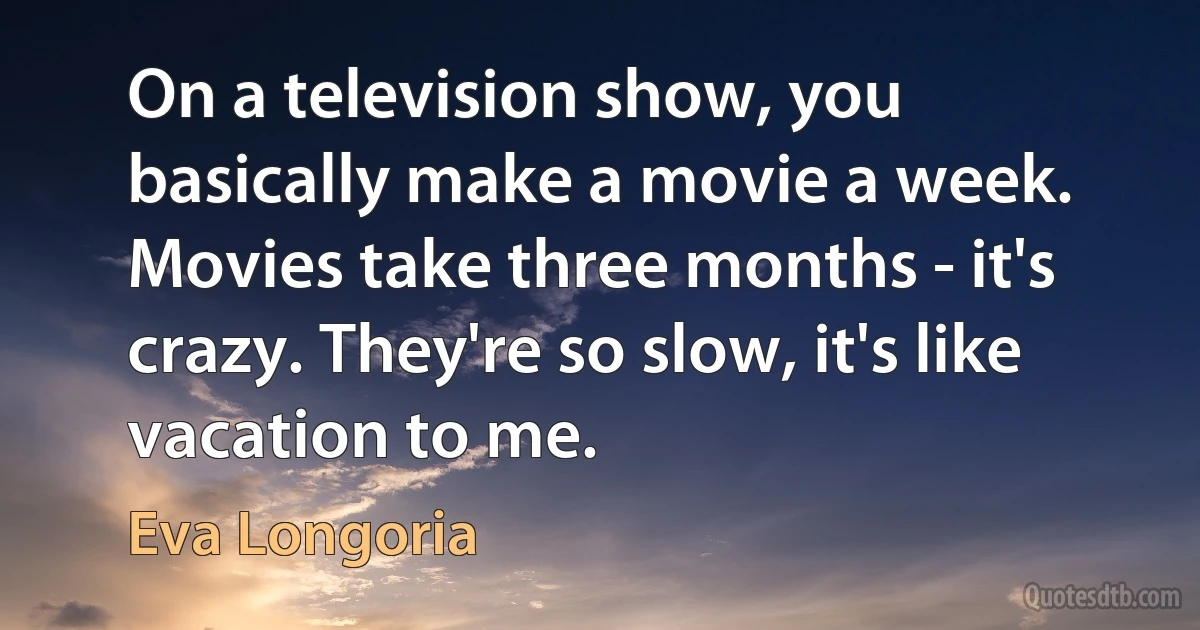 On a television show, you basically make a movie a week. Movies take three months - it's crazy. They're so slow, it's like vacation to me. (Eva Longoria)