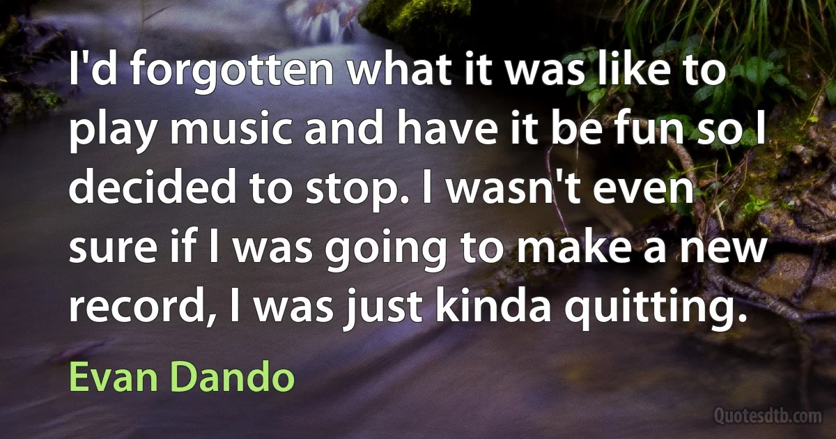 I'd forgotten what it was like to play music and have it be fun so I decided to stop. I wasn't even sure if I was going to make a new record, I was just kinda quitting. (Evan Dando)