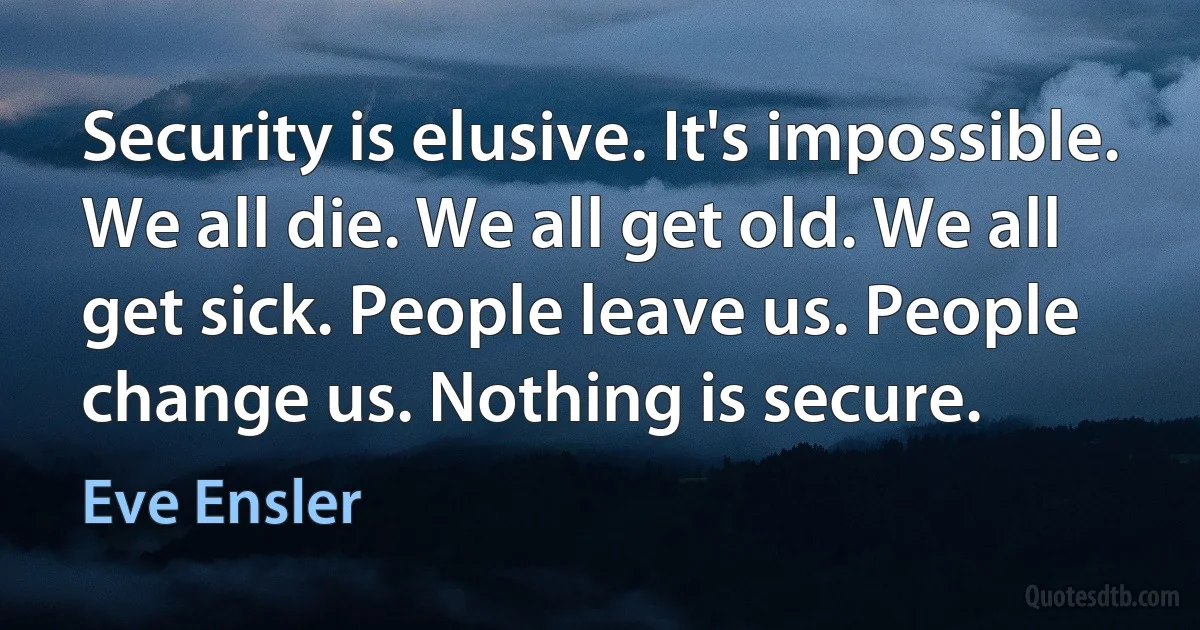 Security is elusive. It's impossible. We all die. We all get old. We all get sick. People leave us. People change us. Nothing is secure. (Eve Ensler)