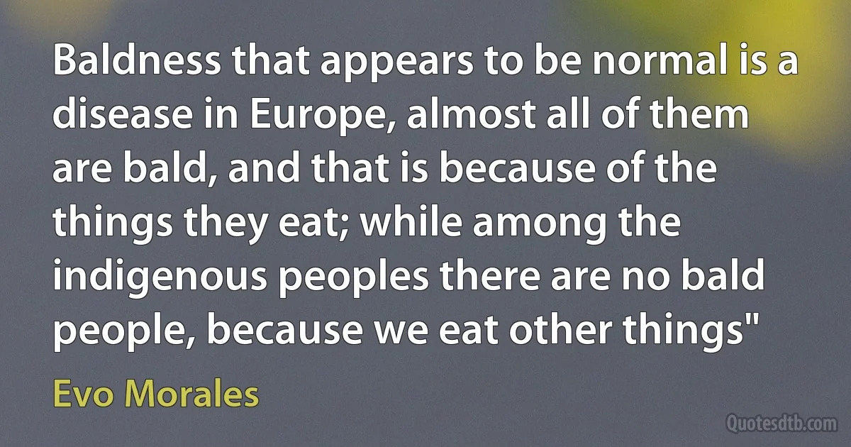 Baldness that appears to be normal is a disease in Europe, almost all of them are bald, and that is because of the things they eat; while among the indigenous peoples there are no bald people, because we eat other things" (Evo Morales)