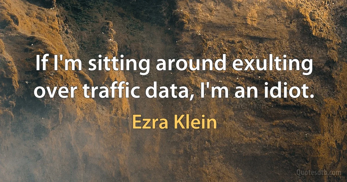 If I'm sitting around exulting over traffic data, I'm an idiot. (Ezra Klein)