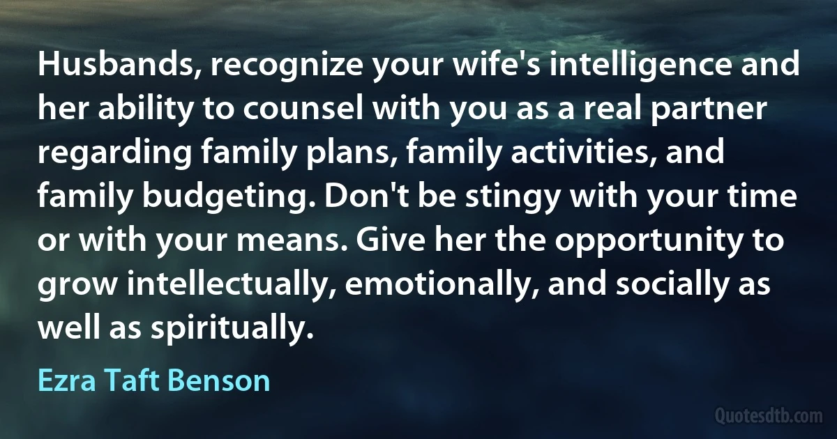 Husbands, recognize your wife's intelligence and her ability to counsel with you as a real partner regarding family plans, family activities, and family budgeting. Don't be stingy with your time or with your means. Give her the opportunity to grow intellectually, emotionally, and socially as well as spiritually. (Ezra Taft Benson)