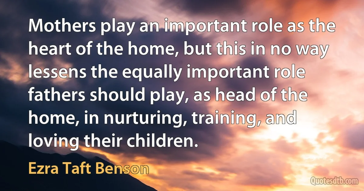 Mothers play an important role as the heart of the home, but this in no way lessens the equally important role fathers should play, as head of the home, in nurturing, training, and loving their children. (Ezra Taft Benson)