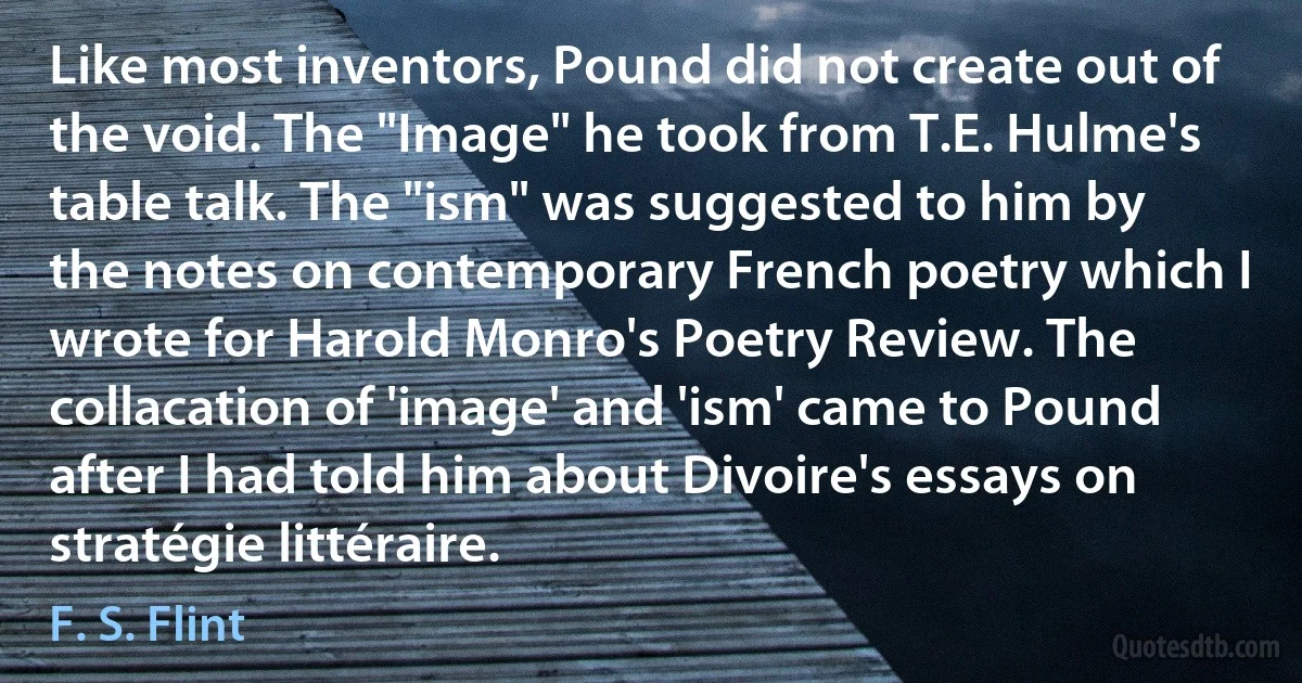 Like most inventors, Pound did not create out of the void. The "Image" he took from T.E. Hulme's table talk. The "ism" was suggested to him by the notes on contemporary French poetry which I wrote for Harold Monro's Poetry Review. The collacation of 'image' and 'ism' came to Pound after I had told him about Divoire's essays on stratégie littéraire. (F. S. Flint)