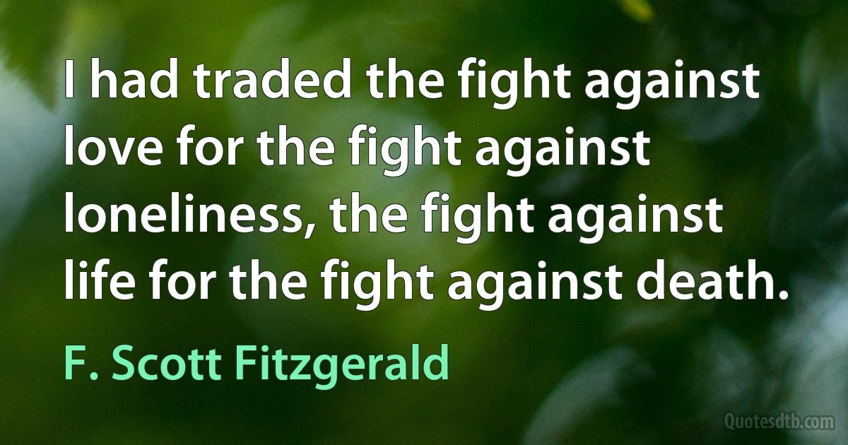 I had traded the fight against love for the fight against loneliness, the fight against life for the fight against death. (F. Scott Fitzgerald)