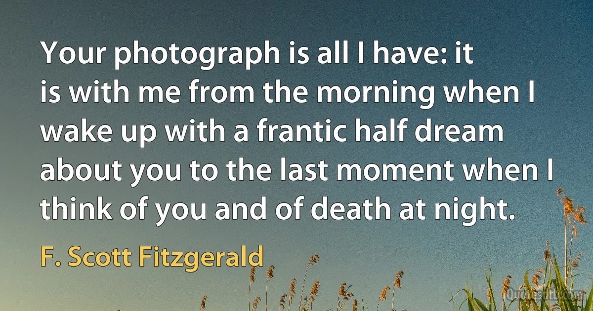 Your photograph is all I have: it is with me from the morning when I wake up with a frantic half dream about you to the last moment when I think of you and of death at night. (F. Scott Fitzgerald)