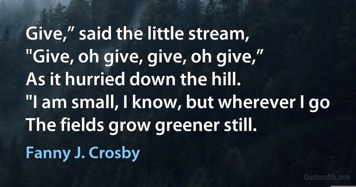 Give,” said the little stream,
"Give, oh give, give, oh give,”
As it hurried down the hill.
"I am small, I know, but wherever I go
The fields grow greener still. (Fanny J. Crosby)