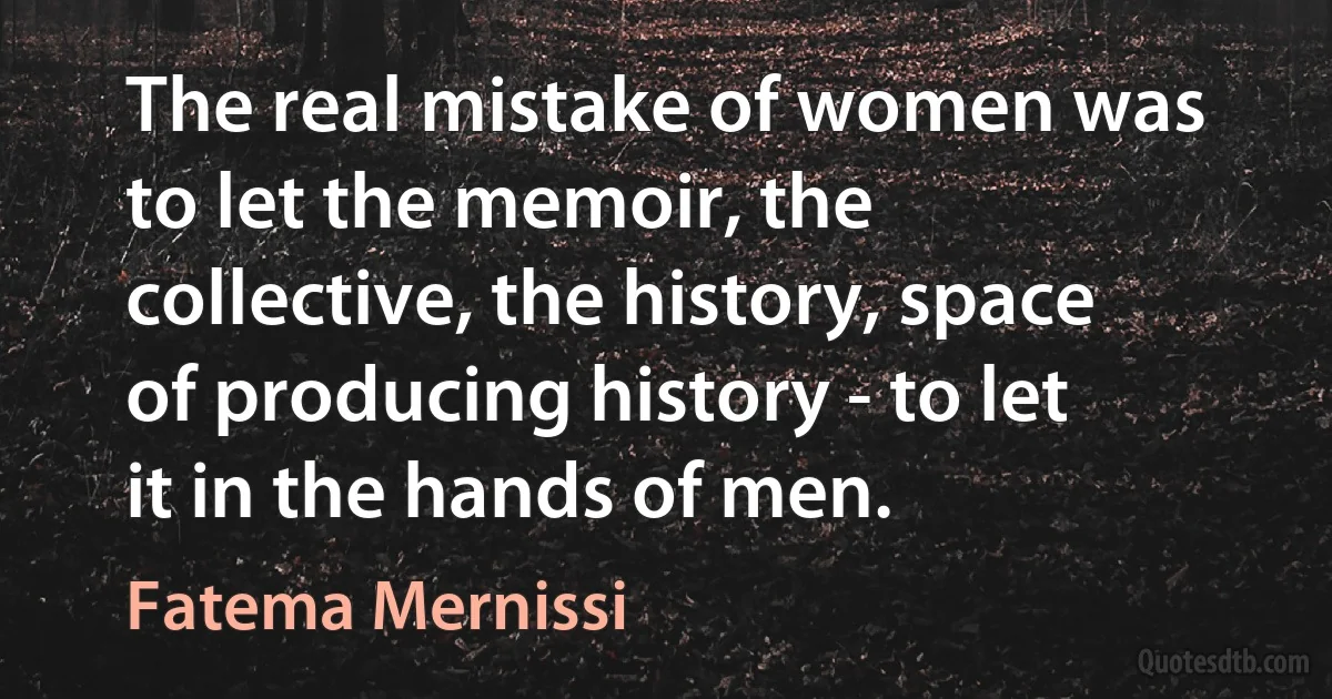 The real mistake of women was to let the memoir, the collective, the history, space of producing history - to let it in the hands of men. (Fatema Mernissi)