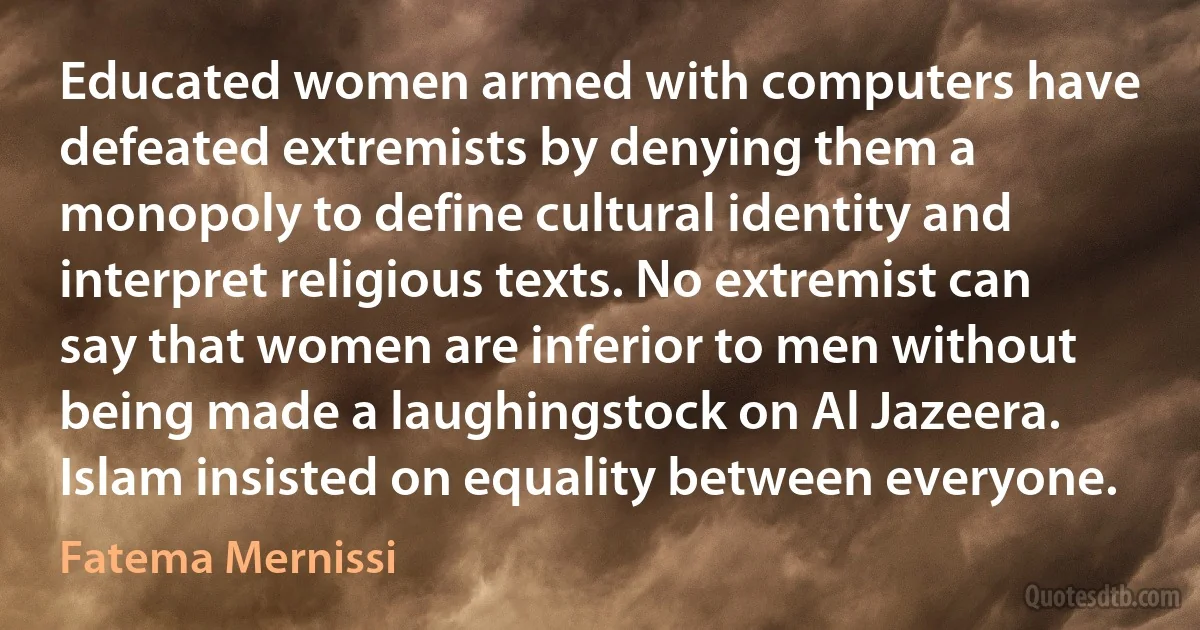 Educated women armed with computers have defeated extremists by denying them a monopoly to define cultural identity and interpret religious texts. No extremist can say that women are inferior to men without being made a laughingstock on Al Jazeera. Islam insisted on equality between everyone. (Fatema Mernissi)