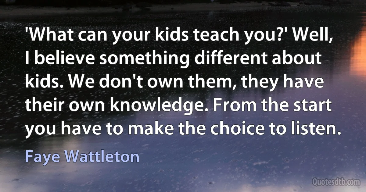 'What can your kids teach you?' Well, I believe something different about kids. We don't own them, they have their own knowledge. From the start you have to make the choice to listen. (Faye Wattleton)