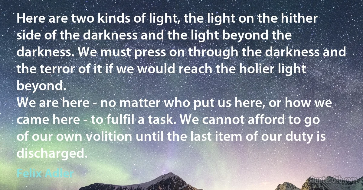 Here are two kinds of light, the light on the hither side of the darkness and the light beyond the darkness. We must press on through the darkness and the terror of it if we would reach the holier light beyond.
We are here - no matter who put us here, or how we came here - to fulfil a task. We cannot afford to go of our own volition until the last item of our duty is discharged. (Felix Adler)