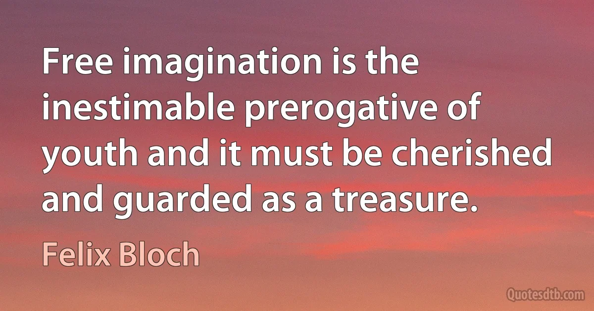 Free imagination is the inestimable prerogative of youth and it must be cherished and guarded as a treasure. (Felix Bloch)