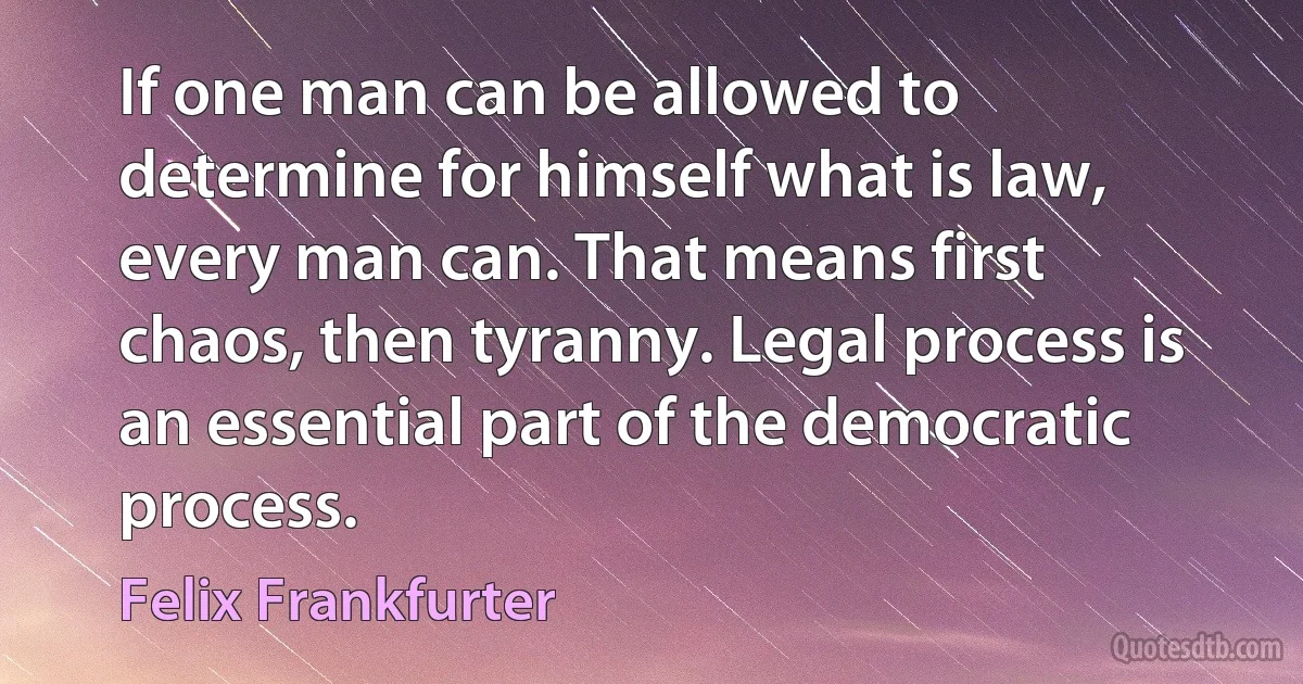 If one man can be allowed to determine for himself what is law, every man can. That means first chaos, then tyranny. Legal process is an essential part of the democratic process. (Felix Frankfurter)