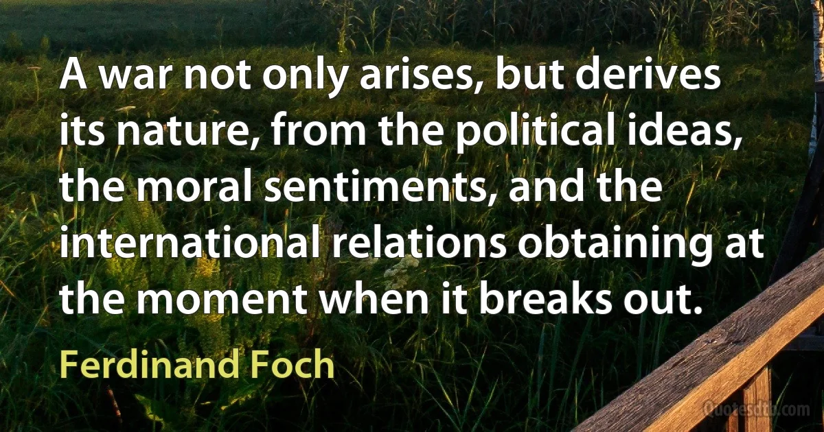 A war not only arises, but derives its nature, from the political ideas, the moral sentiments, and the international relations obtaining at the moment when it breaks out. (Ferdinand Foch)