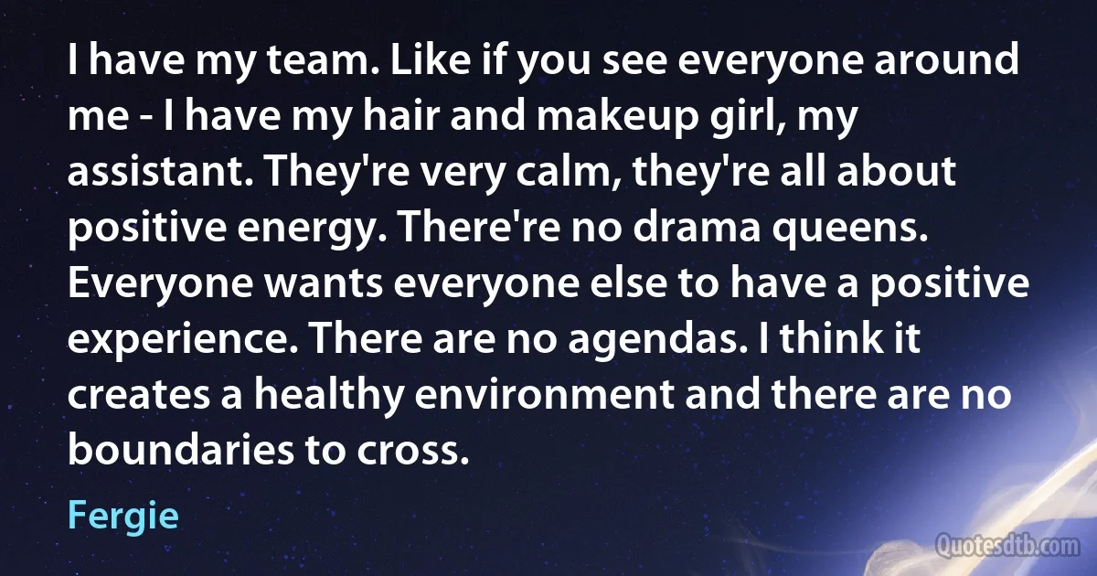 I have my team. Like if you see everyone around me - I have my hair and makeup girl, my assistant. They're very calm, they're all about positive energy. There're no drama queens. Everyone wants everyone else to have a positive experience. There are no agendas. I think it creates a healthy environment and there are no boundaries to cross. (Fergie)