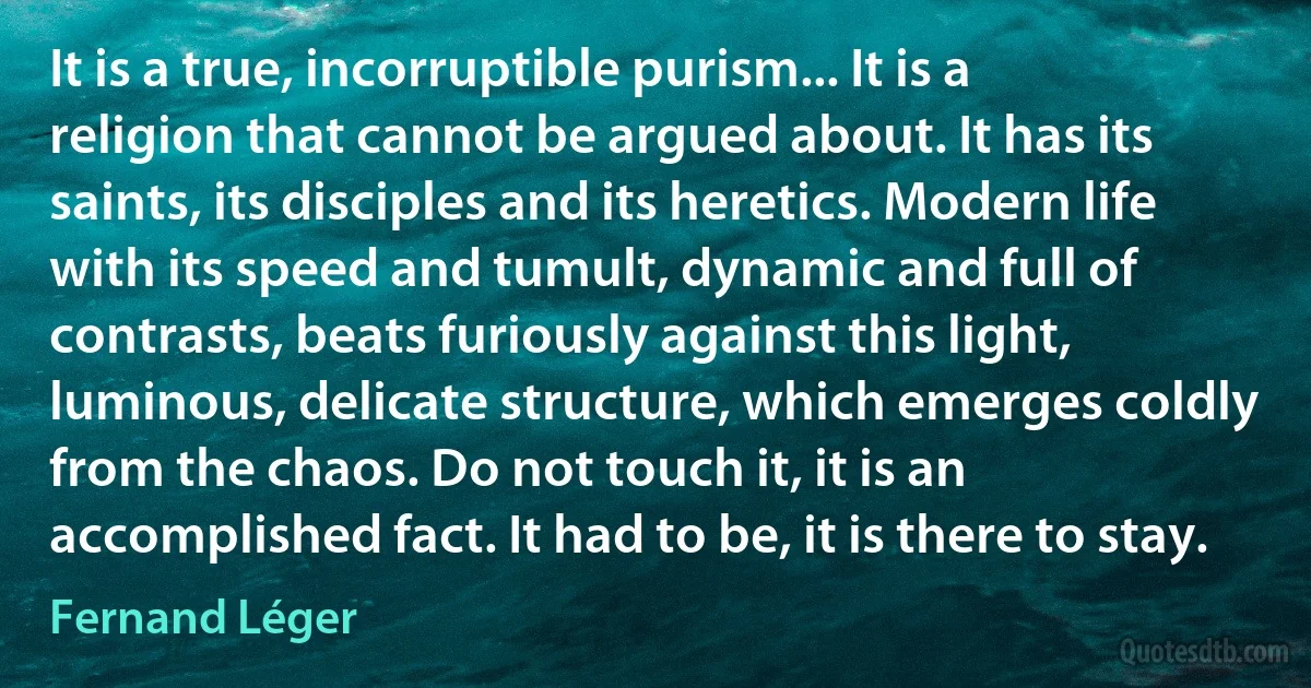 It is a true, incorruptible purism... It is a religion that cannot be argued about. It has its saints, its disciples and its heretics. Modern life with its speed and tumult, dynamic and full of contrasts, beats furiously against this light, luminous, delicate structure, which emerges coldly from the chaos. Do not touch it, it is an accomplished fact. It had to be, it is there to stay. (Fernand Léger)