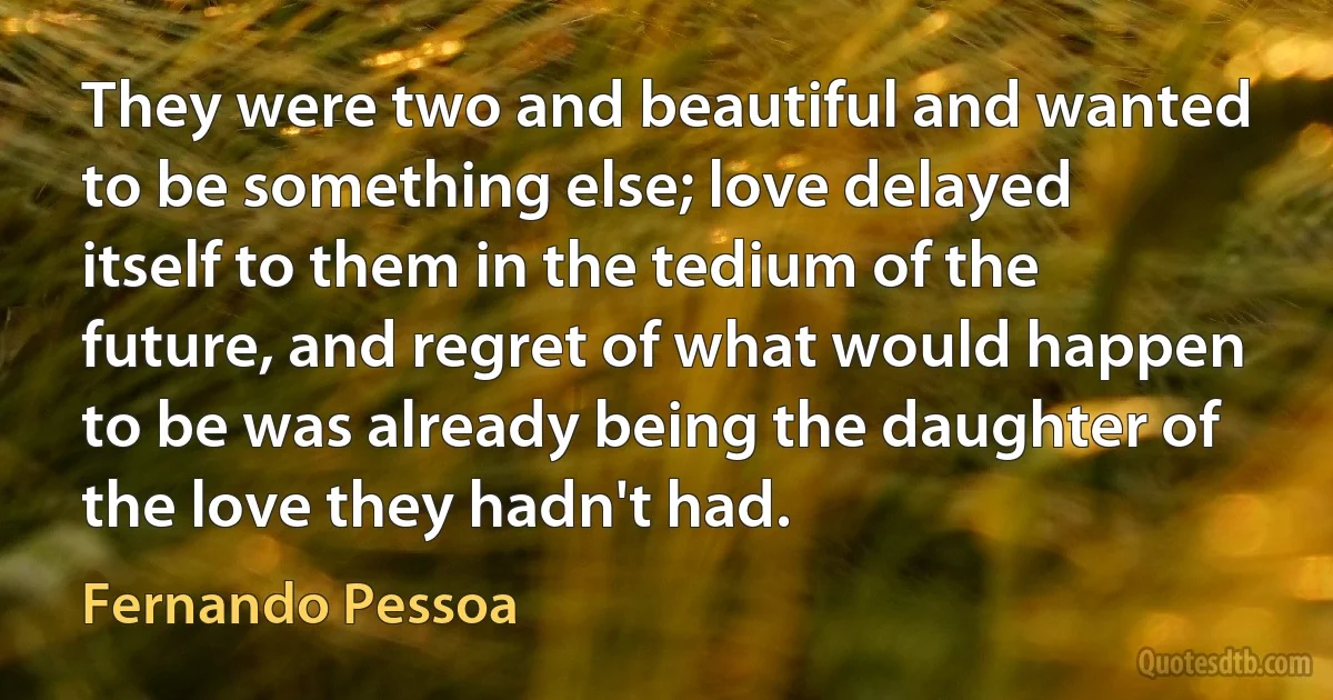 They were two and beautiful and wanted to be something else; love delayed itself to them in the tedium of the future, and regret of what would happen to be was already being the daughter of the love they hadn't had. (Fernando Pessoa)