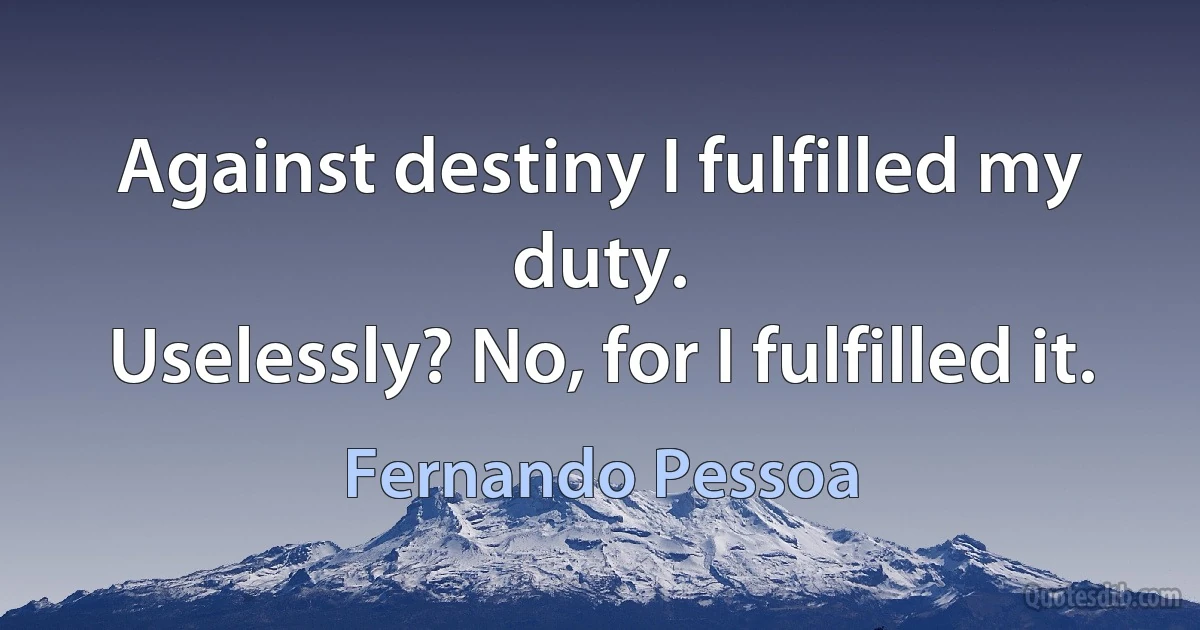 Against destiny I fulfilled my duty.
Uselessly? No, for I fulfilled it. (Fernando Pessoa)