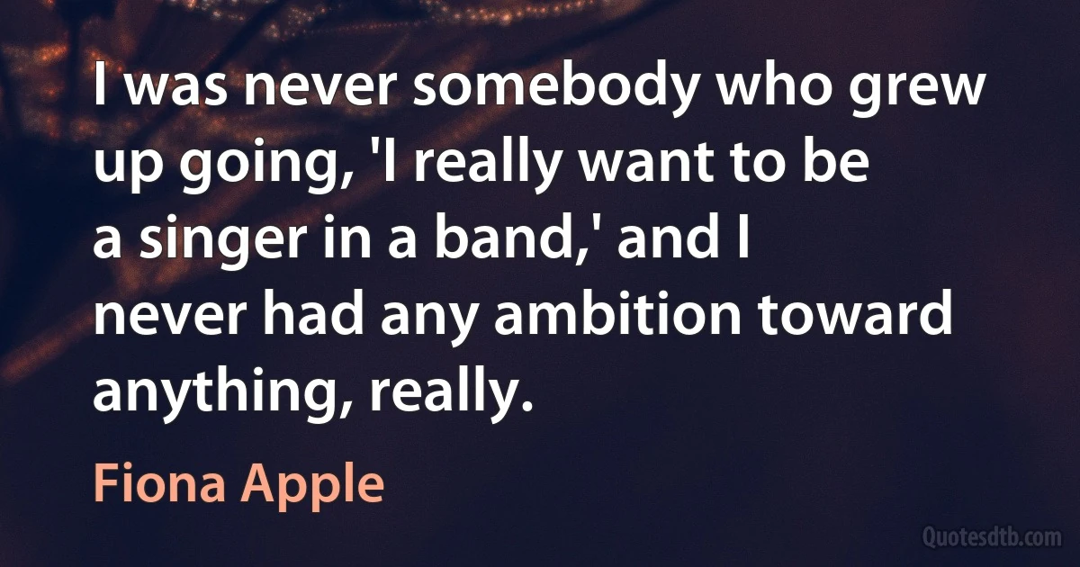 I was never somebody who grew up going, 'I really want to be a singer in a band,' and I never had any ambition toward anything, really. (Fiona Apple)