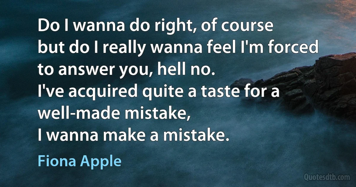 Do I wanna do right, of course
but do I really wanna feel I'm forced
to answer you, hell no.
I've acquired quite a taste for a well-made mistake,
I wanna make a mistake. (Fiona Apple)