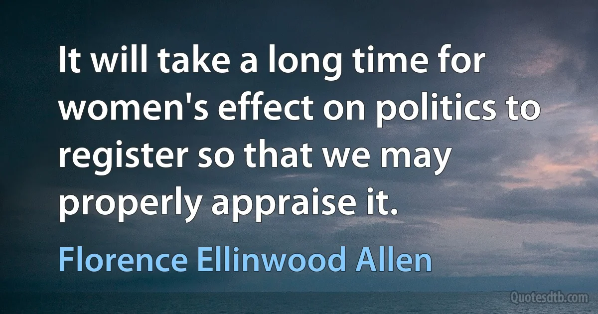 It will take a long time for women's effect on politics to register so that we may properly appraise it. (Florence Ellinwood Allen)