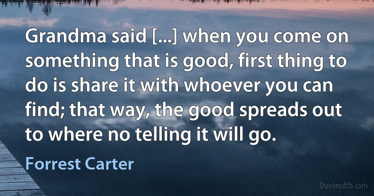 Grandma said [...] when you come on something that is good, first thing to do is share it with whoever you can find; that way, the good spreads out to where no telling it will go. (Forrest Carter)