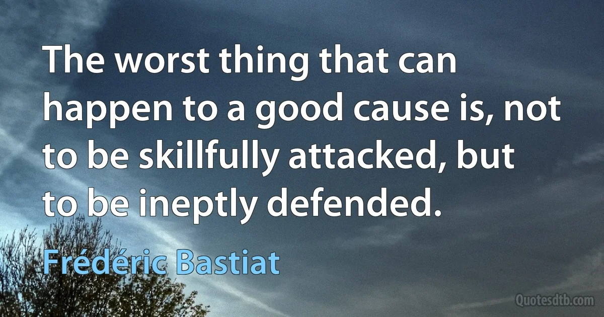 The worst thing that can happen to a good cause is, not to be skillfully attacked, but to be ineptly defended. (Frédéric Bastiat)