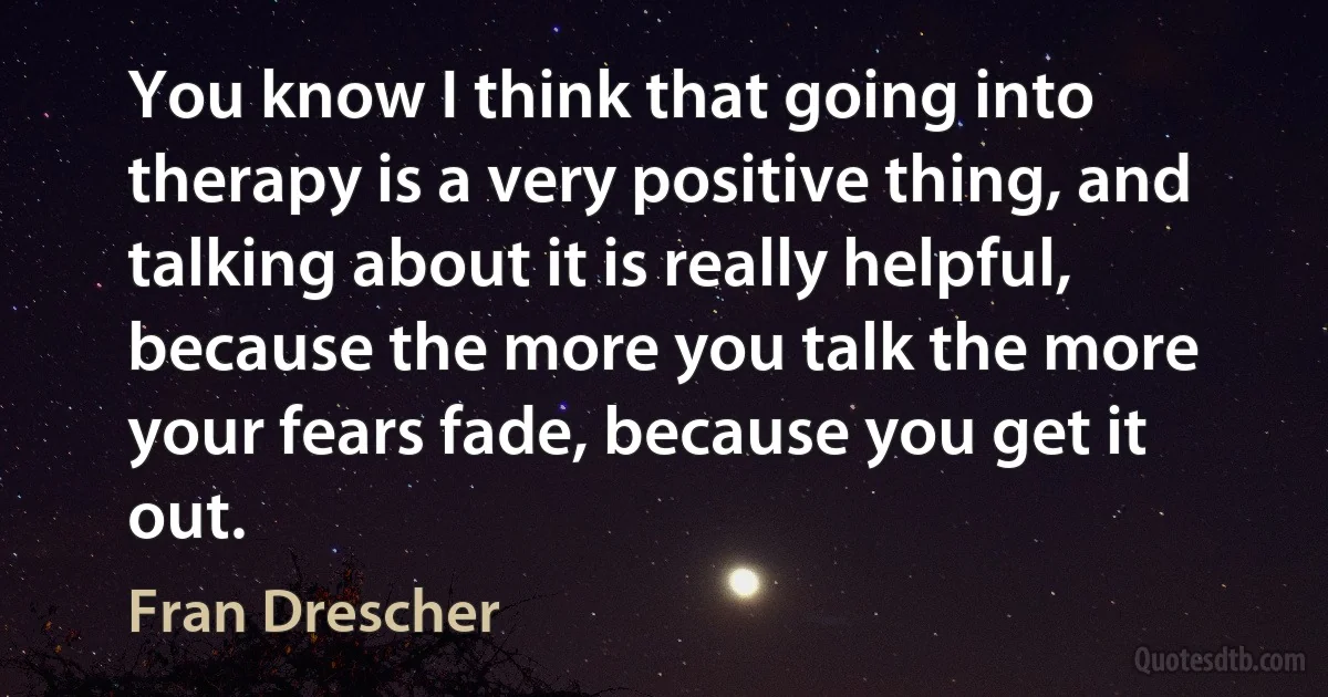 You know I think that going into therapy is a very positive thing, and talking about it is really helpful, because the more you talk the more your fears fade, because you get it out. (Fran Drescher)