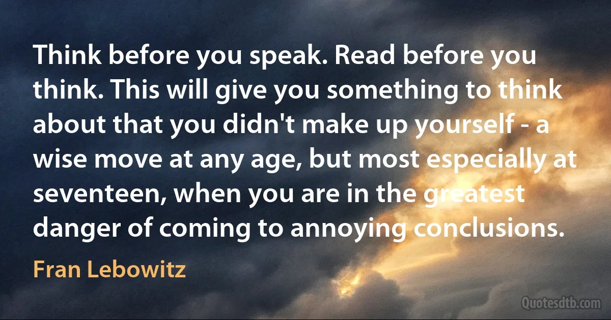 Think before you speak. Read before you think. This will give you something to think about that you didn't make up yourself - a wise move at any age, but most especially at seventeen, when you are in the greatest danger of coming to annoying conclusions. (Fran Lebowitz)