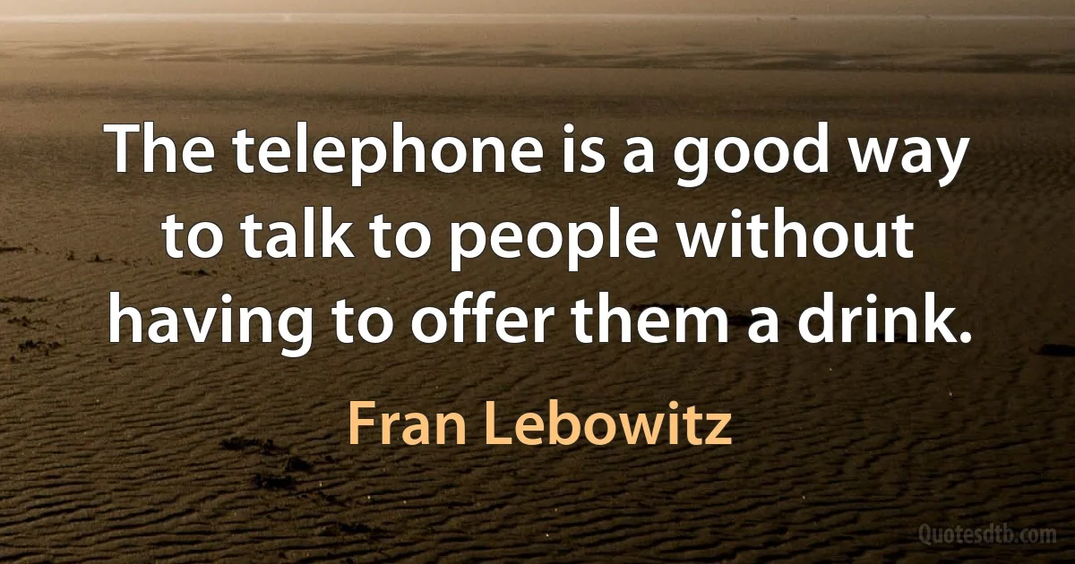 The telephone is a good way to talk to people without having to offer them a drink. (Fran Lebowitz)