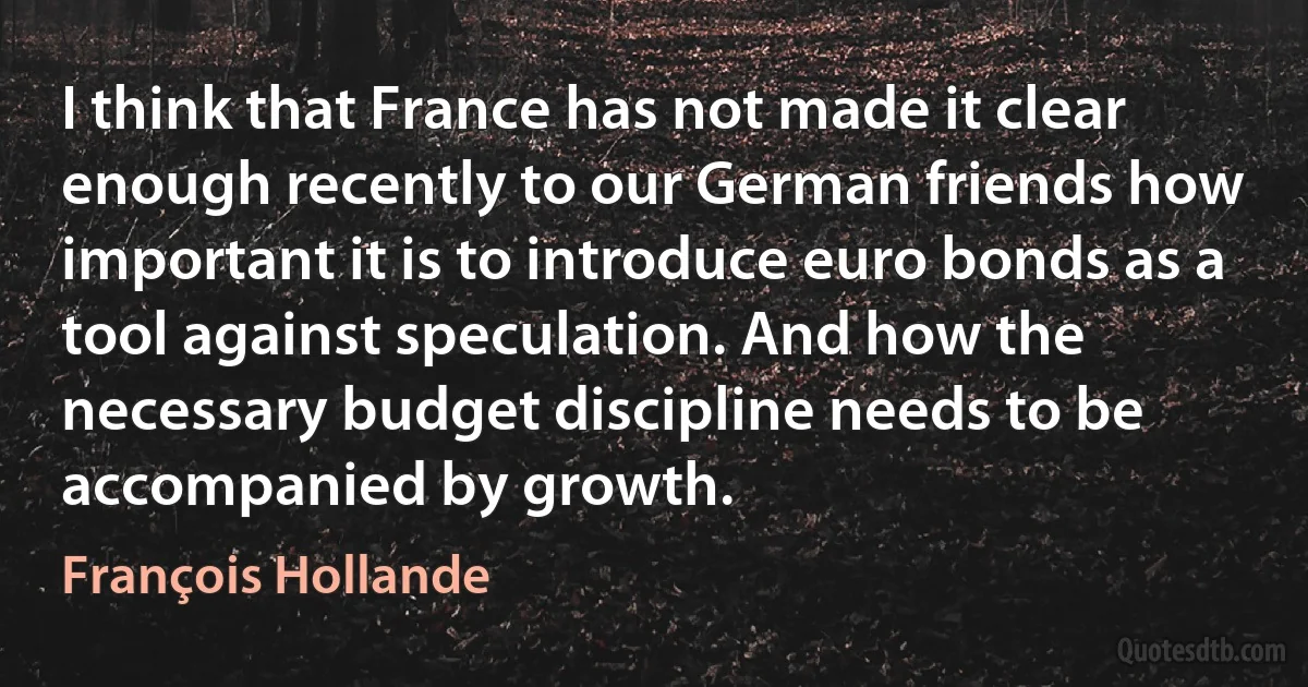 I think that France has not made it clear enough recently to our German friends how important it is to introduce euro bonds as a tool against speculation. And how the necessary budget discipline needs to be accompanied by growth. (François Hollande)