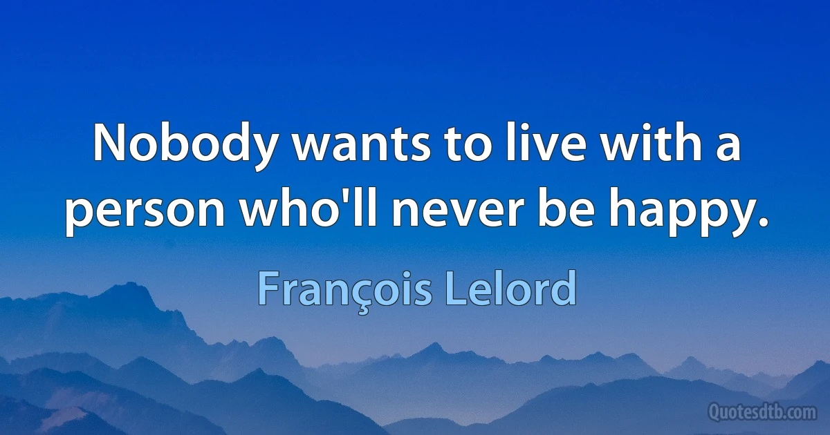 Nobody wants to live with a person who'll never be happy. (François Lelord)