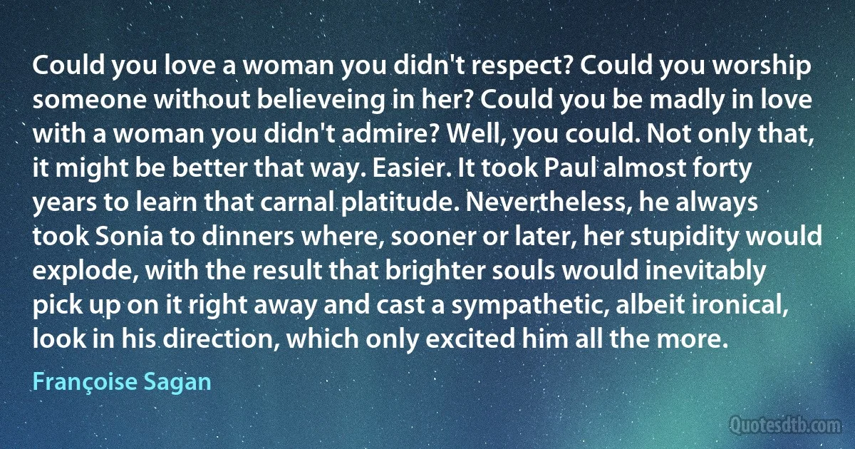 Could you love a woman you didn't respect? Could you worship someone without believeing in her? Could you be madly in love with a woman you didn't admire? Well, you could. Not only that, it might be better that way. Easier. It took Paul almost forty years to learn that carnal platitude. Nevertheless, he always took Sonia to dinners where, sooner or later, her stupidity would explode, with the result that brighter souls would inevitably pick up on it right away and cast a sympathetic, albeit ironical, look in his direction, which only excited him all the more. (Françoise Sagan)