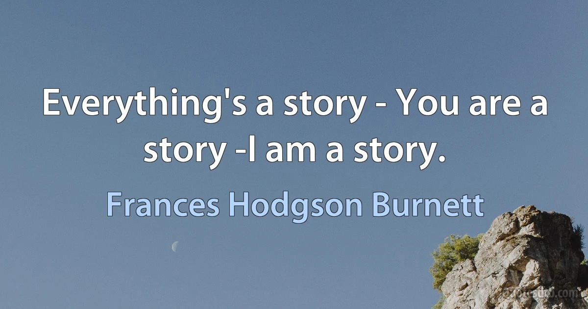 Everything's a story - You are a story -I am a story. (Frances Hodgson Burnett)