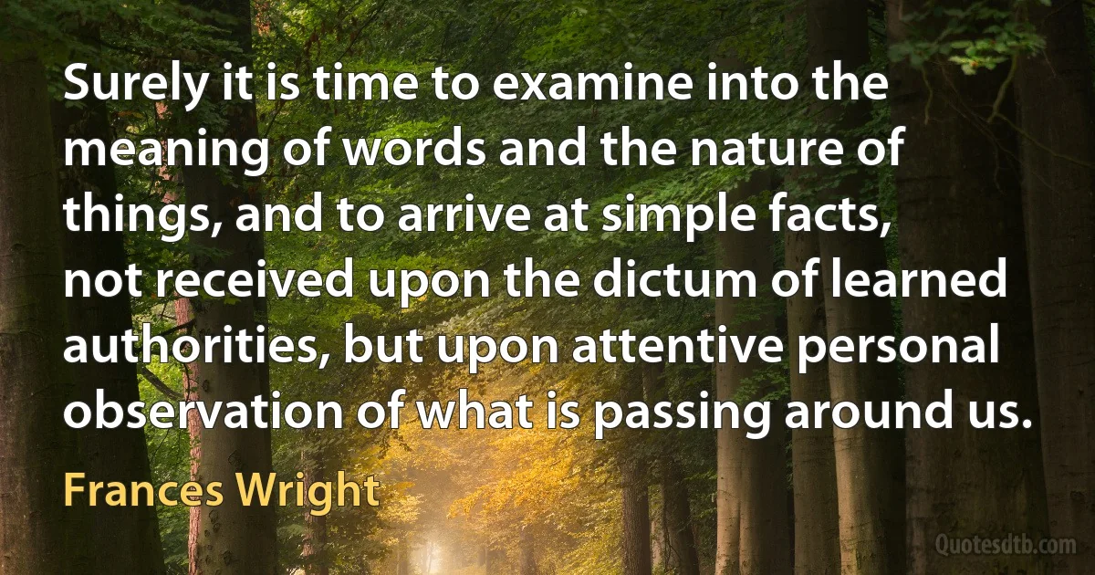 Surely it is time to examine into the meaning of words and the nature of things, and to arrive at simple facts, not received upon the dictum of learned authorities, but upon attentive personal observation of what is passing around us. (Frances Wright)