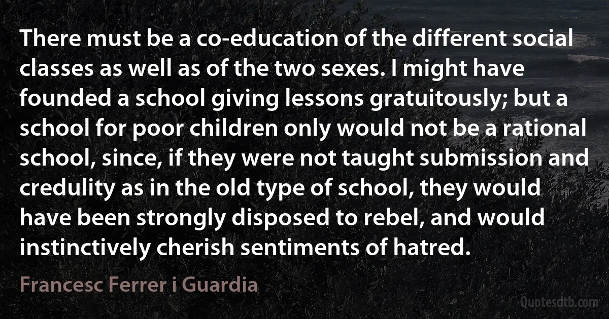 There must be a co-education of the different social classes as well as of the two sexes. I might have founded a school giving lessons gratuitously; but a school for poor children only would not be a rational school, since, if they were not taught submission and credulity as in the old type of school, they would have been strongly disposed to rebel, and would instinctively cherish sentiments of hatred. (Francesc Ferrer i Guardia)