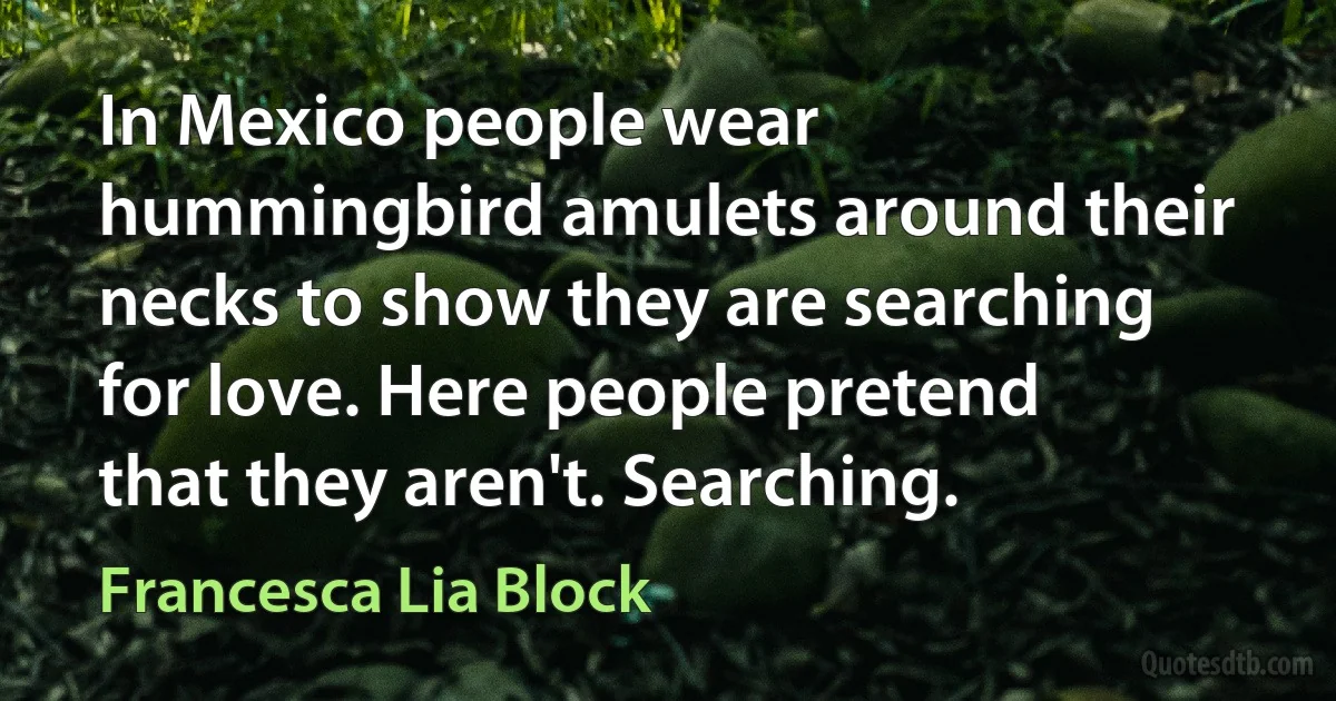 In Mexico people wear hummingbird amulets around their necks to show they are searching for love. Here people pretend that they aren't. Searching. (Francesca Lia Block)