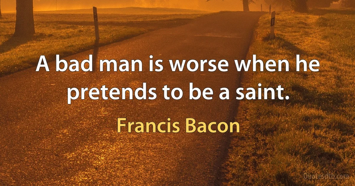 A bad man is worse when he pretends to be a saint. (Francis Bacon)