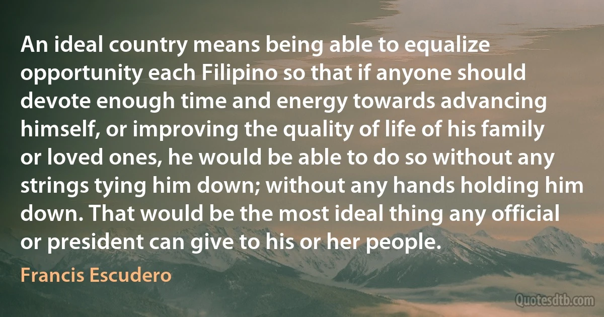 An ideal country means being able to equalize opportunity each Filipino so that if anyone should devote enough time and energy towards advancing himself, or improving the quality of life of his family or loved ones, he would be able to do so without any strings tying him down; without any hands holding him down. That would be the most ideal thing any official or president can give to his or her people. (Francis Escudero)