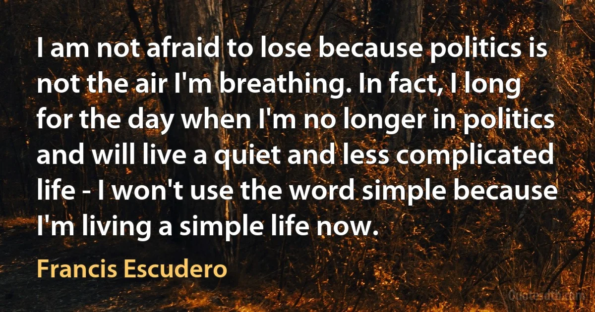 I am not afraid to lose because politics is not the air I'm breathing. In fact, I long for the day when I'm no longer in politics and will live a quiet and less complicated life - I won't use the word simple because I'm living a simple life now. (Francis Escudero)