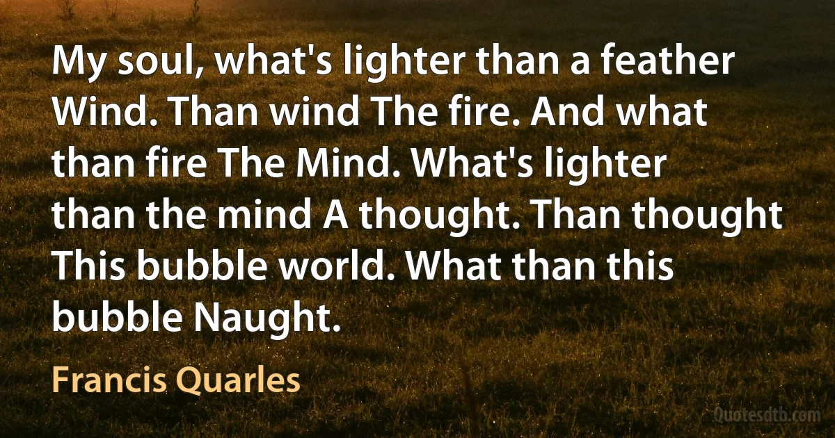 My soul, what's lighter than a feather Wind. Than wind The fire. And what than fire The Mind. What's lighter than the mind A thought. Than thought This bubble world. What than this bubble Naught. (Francis Quarles)