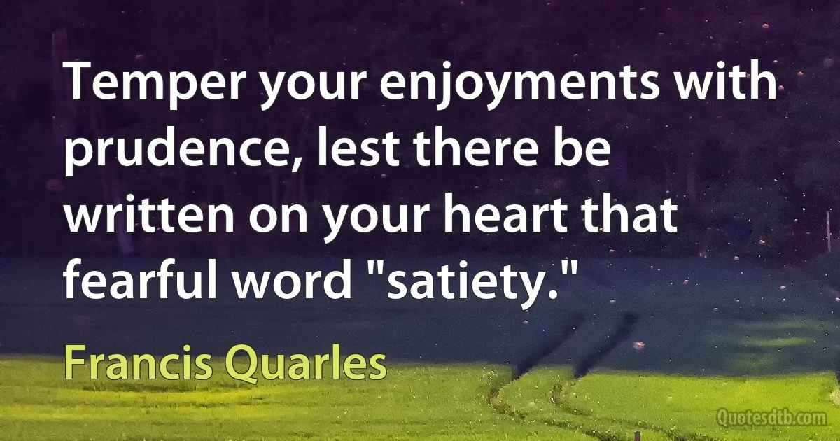 Temper your enjoyments with prudence, lest there be written on your heart that fearful word "satiety." (Francis Quarles)