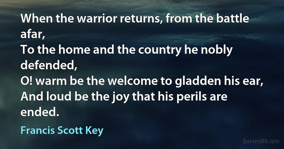 When the warrior returns, from the battle afar,
To the home and the country he nobly defended,
O! warm be the welcome to gladden his ear,
And loud be the joy that his perils are ended. (Francis Scott Key)